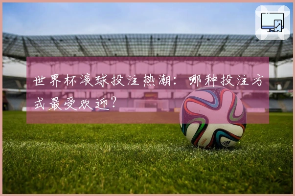 世界杯滚球投注热潮：哪种投注方式最受欢迎？