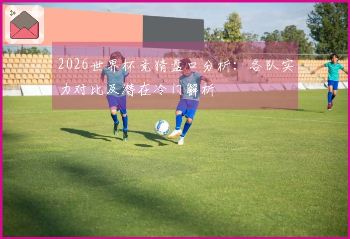 2026世界杯竞猜盘口分析：各队实力对比及潜在冷门解析