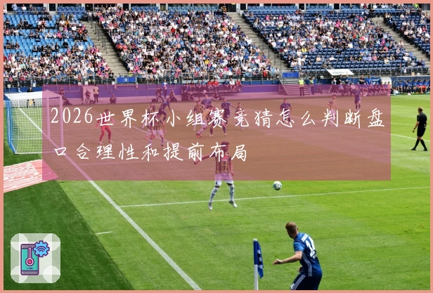 2026世界杯小组赛竞猜怎么判断盘口合理性和提前布局