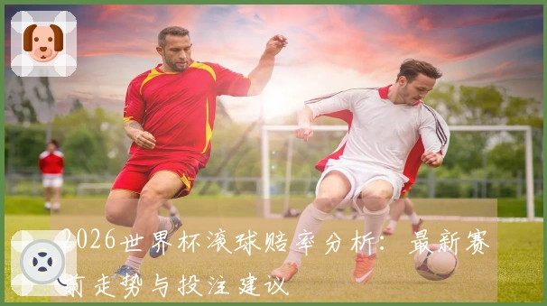 2026世界杯滚球赔率分析：最新赛前走势与投注建议