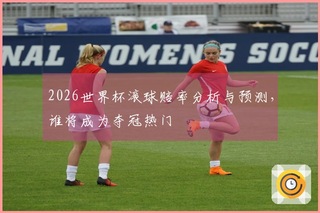 2026世界杯滚球赔率分析与预测，谁将成为夺冠热门