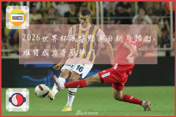 2026世界杯滚球赔率分析与预测，谁将成为夺冠热门